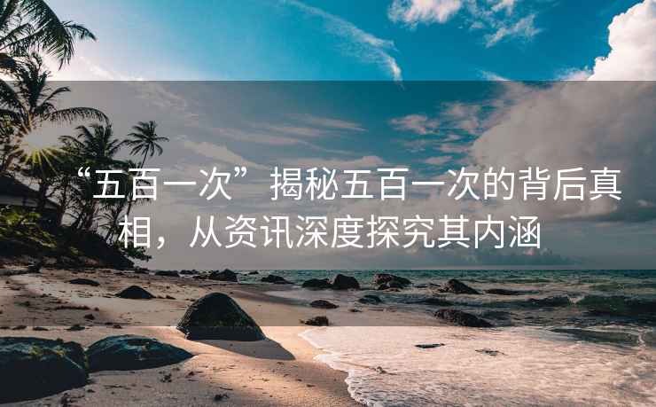 “五百一次”揭秘五百一次的背后真相，從資訊深度探究其內涵