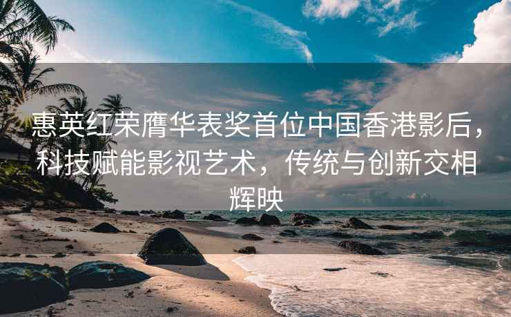 惠英紅榮膺華表獎首位中國香港影后，科技賦能影視藝術，傳統與創新交相輝映