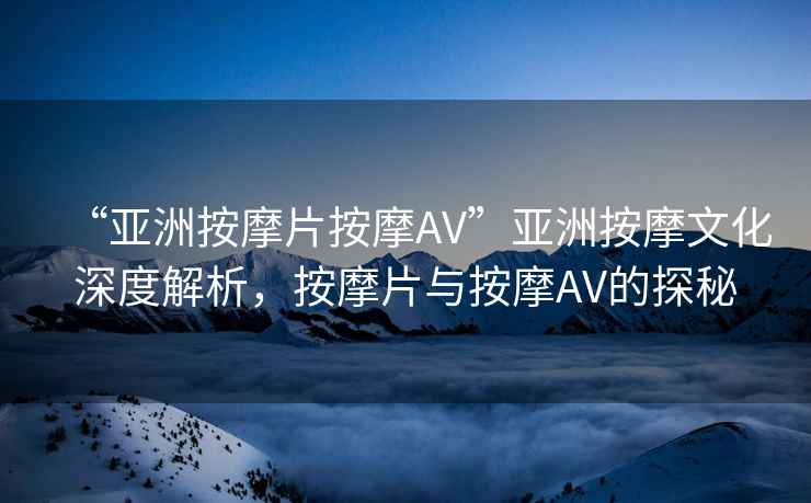 “亞洲按摩片按摩AV”亞洲按摩文化深度解析，按摩片與按摩AV的探秘