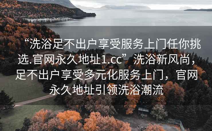 “洗浴足不出戶享受服務上門任你挑選.官網永久地址1.cc”洗浴新風尚，足不出戶享受多元化服務上門，官網永久地址引領洗浴潮流