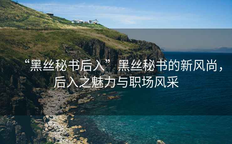 “黑絲秘書后入”黑絲秘書的新風(fēng)尚，后入之魅力與職場風(fēng)采