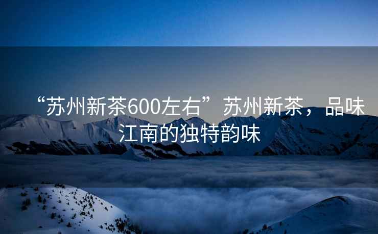 “蘇州新茶600左右”蘇州新茶，品味江南的獨(dú)特韻味