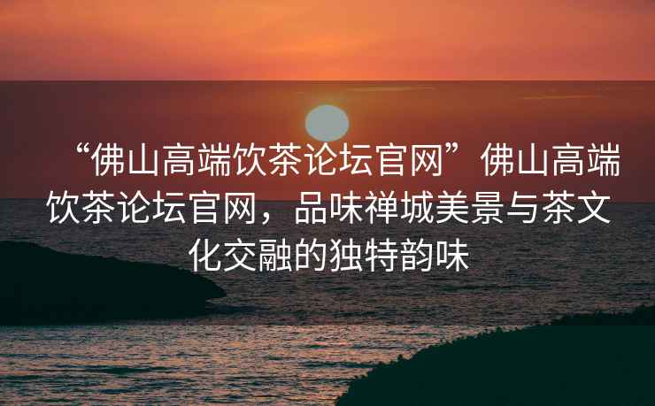 “佛山高端飲茶論壇官網”佛山高端飲茶論壇官網，品味禪城美景與茶文化交融的獨特韻味