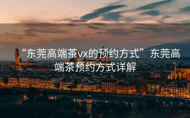 “東莞高端茶vx的預約方式”東莞高端茶預約方式詳解